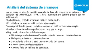 Análisis del sistema de arranque
No se escucha ningún sonido cuando la llave de contacto se coloca en la
posición de ARRANQUE (START). Esta ausencia de sonido puede ser un
indicio que:
 La bobina del relé de arranque está en mal estado.
 El relé de arranque no está recibiendo energía.
Causas posibles de que el relé de arranque no esté recibiendo energía:
 Las baterías estén descargadas o con muy poca carga.
 Hay un circuito abierto debido a que:
• El interruptor de desconexión de la batería tiene un circuito abierto.
• El disyuntor tiene un circuito abierto.
• Un cable de la batería está desconectado del borne.
• Hay un conector desconectado.
• Hay una falla en la llave de contacto.
 