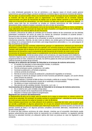 www.monografias.com
Para ver trabajos similares o recibir información semanal sobre nuevas publicaciones, visite www.monografias.com
La onda sintetizada generada es rica en armónicos y en algunos casos el circuito puede generar
subarmónicos que podrían llegar a producir problemas si existiera alguna resonancia mecánica del sistema.
Por otro lado, el cicloconvertidor ofrece una transformación simple de energía de buen rendimiento, permite
la inversión del flujo de potencia para la regeneración y la transmisión de la corriente reactiva;
proporcionando una gama de frecuencias de trabajo que va desde valores cercanos a cero hasta casi la
mitad de la frecuencia de alimentación, con fácil inversión de fase para invertir el sentido de rotación. En
ciertos casos este tipo de convertidor se emplea en motores asincrónicos de rotor bobinado con
alimentación doble, estando el estator conectado a la red y el rotor al convertidor.
En el convertidor de enlace la alimentación de la red de corriente alterna se rectifica en forma controlada y
luego alternativamente se conmutan las fases del motor al positivo y al negativo de la onda rectificada, de
manera de crear una onda de alterna de otra frecuencia.
La tensión y frecuencia de salida se controlan por la duración relativa de las conexiones con las distintas
polaridades (modulación del ancho de pulso) de manera de conservar constante el cociente tensión /
frecuencia para mantener el valor del flujo magnético en el motor.
Aunque la onda de tensión obtenida no es sinusoidal, la onda de corriente tiende a serlo por efecto de las
inductancias presentes. Además, de este modo se obtiene una amplia gama de frecuencias por encima y
por debajo de la correspondiente al suministro, pero exige dispositivos adicionales c.c. /c.a. para asegurar el
flujo de potencia recuperada.
Hay que considerar que las corrientes poliarmónicas generan un calentamiento adicional que disminuye el
rendimiento y puede llegar a reducir el par (por ejemplo, el 5º armónico produce un campo giratorio inverso).
También cabe acotar que la vibración de los motores aumenta cuando se les alimentan con conversores
electrónicos de frecuencia y que la componente de alta frecuencia de la tensión de modo común de los
conversores de frecuencia puede causar un acoplamiento con la tierra a través de la capacidad que se
forma en los rodamientos, donde las pistas actúan como armaduras y la capa de grasa como dieléctrico.
Asimismo digamos que los variadores de velocidad generalmente también sirven para arrancar o detener
progresivamente el motor, evitando por ejemplo, los dañinos golpes de ariete que pueden aparecer en las
cañerías durante la parada de las bombas.
Ventajas de la utilización del Variador de Velocidad en el arranque de motores asíncronos.
 El variador de velocidad no tiene elementos móviles, ni contactos.
 La conexión del cableado es muy sencilla.
 Permite arranques suaves, progresivos y sin saltos.
 Controla la aceleración y el frenado progresivo.
 Limita la corriente de arranque.
 Permite el control de rampas de aceleración y deceleración regulables en el tiempo.
 Consigue un ahorro de energía cuando el motor funcione parcialmente cargado, con acción directa
sobre el factor de potencia
 Puede detectar y controlar la falta de fase a la entrada y salida de un equipo. Protege al motor.
 Puede controlarse directamente a través de un autómata o microprocesador.
 Se obtiene un mayor rendimiento del motor.
 Nos permite ver las variables (tensión, frecuencia, r.p.m, etc…).
Inconvenientes de la utilización del Variador de Velocidad en el arranque de motores asíncronos.
 Es un sistema caro, pero rentable a largo plazo.
 Requiere estudio de las especificaciones del fabricante.
 Requiere un tiempo para realizar la programación.
Regulación por variación del deslizamiento
El deslizamiento S varía con la carga, pero la variación de la carga no proporciona un método práctico de
control de la velocidad. Sin embargo, es posible cambiar la característica par - velocidad de varias maneras,
de modo que para cada par de carga se necesita un valor de S distinto.
Estos métodos proporcionan una mala utilización de la potencia y capacidad del motor, pero el control suele
ser sencillo y justificable en algunas aplicaciones. En el caso de variación de la tensión se pueden utilizar
tiristores conectados en serie con el estator para interrumpir el paso de la corriente durante una fracción del
período (control de fase) o en algunos períodos completos (encendido alternado), reduciéndose así la
tensión media aplicada.
El control de fase produce armónicos de orden elevado, mientras que el encendido intermitente puede
generar subarmónicos que podrían entrar en resonancia con el sistema mecánico. La regulación permite
disminuir la velocidad nominal y la utilización óptima del motor se produce en caso de regulación a par
constante.
 