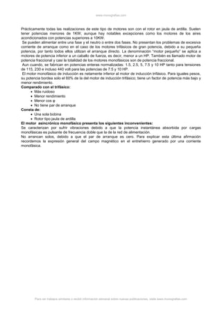 www.monografias.com
Para ver trabajos similares o recibir información semanal sobre nuevas publicaciones, visite www.monografias.com
Prácticamente todas las realizaciones de este tipo de motores son con el rotor en jaula de ardilla. Suelen
tener potencias menores de 1KW, aunque hay notables excepciones como los motores de los aires
acondicionados con potencias superiores a 10KW.
Se pueden alimentar entre una fase y el neutro o entre dos fases. No presentan los problemas de excesiva
corriente de arranque como en el caso de los motores trifásicos de gran potencia, debido a su pequeña
potencia, por tanto todos ellos utilizan el arranque directo. La denominación “motor pequeño” se aplica a
motores de potencia inferior a un caballo de fuerza, es decir, menor a un HP. También es llamado motor de
potencia fraccional y casi la totalidad de los motores monofásicos son de potencia fraccional.
Aun cuando, se fabrican en potencias enteras normalizadas: 1.5, 2.5, 5, 7.5 y 10 HP tanto para tensiones
de 115, 230 e incluso 440 volt para las potencias de 7.5 y 10 HP.
El motor monofásico de inducción es netamente inferior al motor de inducción trifásico. Para iguales pesos,
su potencia bordea solo el 60% de la del motor de inducción trifásico; tiene un factor de potencia más bajo y
menor rendimiento.
Comparado con el trifásico:
 Más ruidoso
 Menor rendimiento
 Menor cos φ
 No tiene par de arranque
Consta de:
 Una sola bobina
 Rotor tipo jaula de ardilla
El motor asincrónico monofásico presenta los siguientes inconvenientes:
Se caracterizan por sufrir vibraciones debido a que la potencia instantánea absorbida por cargas
monofásicas es pulsante de frecuencia doble que la de la red de alimentación.
No arrancan solos, debido a que el par de arranque es cero. Para explicar esta última afirmación
recordemos la expresión general del campo magnético en el entrehierro generado por una corriente
monofásica.
 