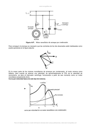 www.monografias.com
Para ver trabajos similares o recibir información semanal sobre nuevas publicaciones, visite www.monografias.com
Para conseguir el arranque es necesario que las corrientes de los dos devanados estén desfasadas como
puede apreciarse en la figura adjunta:
En la mayor parte de los motores monofásicos de arranque por condensador, el motor arranca como
bifásico, pero cuando se alcanza una velocidad, de aproximadamente el 75% de la velocidad de
sincronismo, se abre el interruptor centrífugo, funcionando a partir de ese momento como un motor
monofásico propiamente dicho.
Curva par-velocidad típica de este tipo de motores.
 