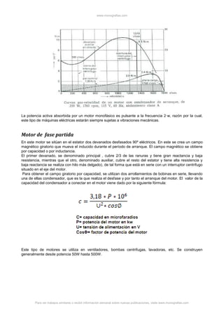 www.monografias.com
Para ver trabajos similares o recibir información semanal sobre nuevas publicaciones, visite www.monografias.com
La potencia activa absorbida por un motor monofásico es pulsante a la frecuencia 2·w, razón por la cual,
este tipo de máquinas eléctricas estarán siempre sujetas a vibraciones mecánicas.
Motor de fase partida
En este motor se sitúan en el estator dos devanados desfasados 90º eléctricos. En este se crea un campo
magnético giratorio que mueva el inducido durante el período de arranque. El campo magnético se obtiene
por capacidad o por inductancia.
El primer devanado, se denominado principal , cubre 2/3 de las ranuras y tiene gran reactancia y baja
resistencia, mientras que el otro, denominado auxiliar, cubre el resto del estator y tiene alta resistencia y
baja reactancia se realiza con hilo más delgado), de tal forma que está en serie con un interruptor centrifugo
situado en el eje del motor.
Para obtener el campo giratorio por capacidad, se utilizan dos arrollamientos de bobinas en serie, llevando
una de ellas condensador, que es la que realiza el desfase y por tanto el arranque del motor. El valor de la
capacidad del condensador a conectar en el motor viene dado por la siguiente fórmula:
Este tipo de motores se utiliza en ventiladores, bombas centrifugas, lavadoras, etc. Se construyen
generalmente desde potencia 50W hasta 500W.
 