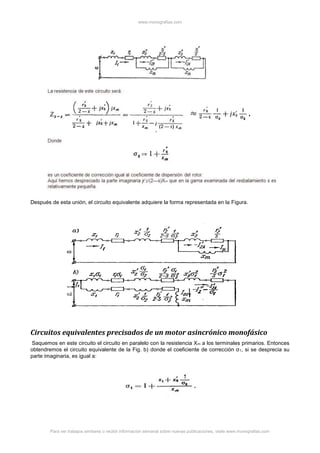 www.monografias.com
Para ver trabajos similares o recibir información semanal sobre nuevas publicaciones, visite www.monografias.com
Después de esta unión, el circuito equivalente adquiere la forma representada en la Figura.
Circuitos equivalentes precisados de un motor asincrónico monofásico
Saquemos en este circuito el circuito en paralelo con la resistencia Xm a los terminales primarios. Entonces
obtendremos el circuito equivalente de la Fig. b) donde el coeficiente de corrección σ1, si se desprecia su
parte imaginaria, es igual a:
 