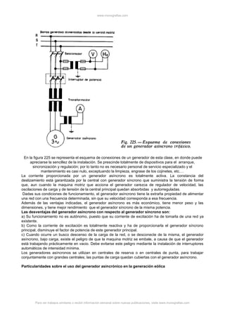 www.monografias.com
Para ver trabajos similares o recibir información semanal sobre nuevas publicaciones, visite www.monografias.com
En la figura 225 se representa el esquema de conexiones de un generador de esta clase, en donde puede
apreciarse la sencillez de la instalación. Se prescinde totalmente de dispositivos para el arranque,
sincronización y regulación; por lo tanto no es necesario personal de servicio especializado y el
mantenimiento es casi nulo, exceptuando la limpieza, engrase de los cojinetes, etc.…
La corriente proporcionada por un generador asíncrono es totalmente activa. La constancia del
deslizamiento está garantizada por la central con generador síncrono que suministra la tensión de forma
que, aun cuando la maquina motriz que acciona el generador carezca de regulador de velocidad, las
oscilaciones de carga y de tensión de la central principal quedan absorbidas y autorreguladas.
Dadas sus condiciones de funcionamiento, el generador asíncrono tiene la extraña propiedad de alimentar
una red con una frecuencia determinada, sin que su velocidad corresponda a esa frecuencia.
Además de las ventajas indicadas, el generador asíncrono es más económico, tiene menor peso y las
dimensiones, y tiene mejor rendimiento que el generador síncrono de la misma potencia.
Las desventajas del generador asíncrono con respecto al generador síncrono son:
a) Su funcionamiento no es autónomo, puesto que su corriente de excitación ha de tomarla de una red ya
existente.
b) Como la corriente de excitación es totalmente reactiva y ha de proporcionarla el generador síncrono
principal, disminuye el factor de potencia de este generador principal.
c) Cuando ocurre un busco descenso de la carga de la red, o se desconecte de la misma, el generador
asíncrono, bajo carga, existe el peligro de que la maquina motriz se embale, a causa de que el generador
está trabajando prácticamente en vacio. Debe evitarse este peligro mediante la instalación de interruptores
automáticos de intensidad mínima.
Los generadores asíncronos se utilizan en centrales de reserva o en centrales de punta, para trabajar
conjuntamente con grandes centrales; las puntas de carga quedan cubiertas con el generador asíncrono.
Particularidades sobre el uso del generador asincrónico en la generación eólica
 