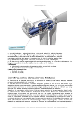 www.monografias.com
Para ver trabajos similares o recibir información semanal sobre nuevas publicaciones, visite www.monografias.com
En un aerogenerador transforma energía cinética del viento en energía mecánica
mediante el giro del rotor eólico. Esta energía mecánica que aparece en el eje de éste rotor
en forma de par y vueltas por unidad de tiempo, se transforma en energía eléctrica mediante
una máquina eléctrica, que opera en modo generador de energía eléctrica, gracias al giro
del eje del rotor del aerogenerador, provocado por la acción del viento sobre las palas.
En las aplicaciones eólicas, la energía eléctrica habitualmente se genera en forma de corriente alterna (ca).
Los generadores de corriente alterna (alternadores) pueden ser de dos tipos.
a) Síncronos
 De polos formados por electroimanes alimentados con corriente continua.
 De polos formados por imanes fijos o permanentes.
b) Asíncronos o de inducción
 De jaula de ardilla.
 De rotor devanado.
Generador de corriente alterna asíncrono o de inducción
La utilización de la máquina asíncrona o de inducción en generación de energía eléctrica mediante
aerogeneradores es actualmente mayoritaria
En este tipo de máquina eléctrica, el campo magnético giratorio se crea a través del estator, cuyos
devanados deberán estar conectados a una fuente exterior de tensión alterna. Esta es la razón básica por la
que la máquina asíncrona es consumidora de energía reactiva, ya que al ser el bobinado una carga
inductiva, para generar el campo magnético consumirá corriente desfasada de la tensión.
Si partimos de una máquina asíncrona con el rotor en reposo, la acción del campo magnético giratorio sobre
las bobinas de rotor induce una fuerza electromotriz en las mismas. Esta fuerza electromotriz inducida
motiva el paso de corrientes por las bobinas del rotor, las cuales normalmente están cerradas en
cortocircuito (máquina de jaula de ardilla) presentando apenas resistencia. El campo giratorio ejerce fuerzas
sobre los conductores recorridos por una corriente eléctrica, originándose un par de giro que pone en
movimiento al rotor en el mismo sentido que el campo magnético giratorio. El rotor irá girando cada vez más
rápido reduciéndose la diferencia de velocidades de giro entre el campo magnético y el rotor. Al disminuir la
diferencia de velocidad, las tensiones inducidas, al igual que las corrientes en el rotor decrecen llegando a
 