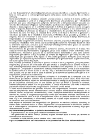 www.monografias.com
Para ver trabajos similares o recibir información semanal sobre nuevas publicaciones, visite www.monografias.com
A la hora de seleccionar un determinado generador asíncrono se deberá tener en cuenta el par máximo en
tanto por ciento, ya que el coste del generador guarda cierta relación con la raíz cuadrada del par máximo
del mismo.
Como recomendación en el proceso de selección, una vez conocida la potencia de la turbina a utilizar, el
rango de velocidades de viento en el emplazamiento determinado y la característica par - velocidad del
generador, solo queda valorar la garantía y el precio. Normalmente, se dan pocos casos en los cuales una
velocidad de viento excesiva haga que el par de la turbina pueda exceder del par máximo del generador, no
obstante se debe programar en el control la desconexión de la línea, si la potencia máxima se supera
durante 10 segundos. Posteriormente, el generador podrá volverse a conectar a la línea en el momento en
que la velocidad de la turbina esté por debajo de la velocidad máxima del generador. Por el contrario, con
velocidades de viento muy bajas, la velocidad de la turbina puede llevar a funcionar al generador a
velocidades por debajo de la velocidad de sincronismo, invirtiéndose el par generador y poniéndose la
máquina a funcionar como motor. Si esta situación se da durante un intervalo de tiempo determinado, la
máquina deberá ser desconectada de la línea.
El aerogenerador con generador asíncrono o de inducción sólo tiene, al igual que el basado en generador
síncrono una velocidad de viento óptima, para la cual da la potencia nominal. Por debajo de esa velocidad
su rendimiento baja mucho, aunque se ajusta mejor al par ofrecido por el rotor eólico gracias a la capacidad
de disminuir un poco su velocidad (deslizamiento).
Otra característica del generador de inducción es su factor de potencia, el cual varía con la carga. Una
excesiva demanda de potencia reactiva es peligrosa, ya que causa caídas de tensión en la línea y en los
transformadores. Recordemos que parte de esa corriente reactiva demandada se utiliza como corriente
magnetizante para obtener un flujo magnético. La corriente de magnetización para carga máxima varía
desde el 20% para generadores de 4 y 6 polos y el 40% para los generadores de 10 polos o más. Respecto
al porcentaje que representa la potencia reactiva demandada por el generador sobre su potencia máxima,
éste suele suponer entre el 15 y el 20%.
Para pequeños generadores, el consumo de potencia reactiva no es muy importante, pero para grandes
máquinas hay que tenerlo en cuenta sobre todo para efectuar la compensación de corriente reactiva en
vacío. Esta compensación se realiza mediante baterías de condensadores en paralelo con la línea de salida
del generador. La regulación de estas baterías se hace por tensión mediante un relé, el cual desconectará
los condensadores si la tensión supera el valor de 1.15 p.u. de la tensión nominal. Esta protección suele
estar ajustada para que abra a los 15 ciclos de detectar que la corriente del condensador supera a la de
magnetización, o la tensión sube demasiado.
El alto par motor que presentan las máquinas asíncronas en el momento de su conecxión a una red
eléctrica hace que absorban corrientes muy superiores a la nominal (hasta 6 veces). Para evitar estas
corrientes habitualmente se instalan los denominados sistemas de arranque suave (soft-start) compuestos
por dos dispositivos semiconductores en anti paralelo, por fase que limitan la corriente de conexión,
evitando variaciones de tensión en la red que afecten a la calidad de suministro. Este hecho se hace más
palpable en sistemas eólico-diesel o aerogeneradores conectados a redes débiles.
Ya se ha dicho que la solución del generador asíncrono para aerogeneradores conectados a red bien sean
redes de gran potencia o débiles (sistemas eólicos - diesel o redes en antena) es la más extendida por su
fiabilidad, sencillez de operación y mantenimiento y coste. Con respecto a la eficiencia del aerogenerador de
velocidad fija, cuando el aerogenerador opera bajo vientos con velocidades inferiores a la nominal o de
diseño (la velocidad de viento a la que el aerogenerador alcanza su potencia nominal suele encontrarse
entre 10 y 14 m/s normalmente) su eficiencia baja bastante por no poder acoplar las velocidad de rotación a
las variaciones de la velocidad del viento.
Para mejorar el rendimiento del aerogenerador con generador de inducción (velocidad constante), la
mayoría de los fabricantes diseñan el sistema de generación con dos velocidades de sincronismo, de forma
que el sistema opere a una velocidad de rotación menor para bajas velocidades de viento y mayor para
altas velocidades de viento.
Hay varias formas para obtener la operación a doble velocidad:
1. Caja multiplicadora dos doble eje de salida con distinta relación Par/vueltas.
2. Dos generadores de distinta potencia y número de polos instalados sobre el mismo eje y sistema de
conmutación de las conexiones.
3. Generador de doble bobinado, la más utilizada. (ABB, SIEMENS etc.)
Figura. Representación de las características de un generador de inducción de doble bobinado.
 