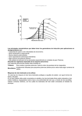 www.monografias.com
Para ver trabajos similares o recibir información semanal sobre nuevas publicaciones, visite www.monografias.com
Las principales características que deben tener los generadores de inducción para aplicaciones en
aerogeneradores son:
− Capacidad de operar a dos velocidades de sincronísmo.
− Buen rendimiento a carga parcial.
− Buena relación potencia/peso.
− Gran capacidad de sobrecarga instantánea.
− Bajo consumo de potencia reactiva.
− Alta calidad de bobinado de los devanados especialmente en unidades de gran Potencia.
Describa los regímenes especiales de la maquina asincrónica
Las máquinas asincrónicas pueden estar divididas en:
Trifásica: Para medias y grandes potencias, hasta la orden de grandeza de los megavatios
Monofásica:
Ampliamente utilizadas para pequeñas potencias (desde pocos vatios hasta algún centenar de
vatios).
Máquinas de rotor bobinado (o de anillos):
En este tipo de máquina el rotor tiene bobinados análogos a aquellos de estator, con igual número de
fases y de polos.
En el caso trifásico ellos están conectados en estrella y los tres terminales libres están enlazados a tres
anillos metálicos, engargolados sobre el eje a una extremidad del rotor que, a través de tres escobillas,
realizan contactos rastreros, con los cuales los bobinados del rotor están conectados al reóstato de
arranque.
 