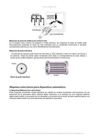 www.monografias.com
Para ver trabajos similares o recibir información semanal sobre nuevas publicaciones, visite www.monografias.com
Máquinas de jaula de ardilla (o de cortocircuito)
En el empleo como motores de pequeña y media potencia, las máquinas de jaula de ardilla están
frecuentemente preferidas al motor de rotor bobinado para su simplicidad constructiva y robustez,
acompañadas además por una menor flexibilidad de funcionamiento.
Máquinas de jaula individual
En este tipo de máquina cada ranura de rotor aloja un solo conductor o barra, en cobre o en bronce o
en aluminio. Todas las barras están conectadas entre ellas en correspondencia de cada cabeza a
través de dos anillos soldados, que las ponen permanentemente en cortocircuito.
Rotor de jaula individual
Máquinas asincrónicas para dispositivos automáticos
A. Maquinas Bifásicas Con rotor Hueco
Estas maquinas encuentran amplia aplicación en calidad de motores accionados (servomotores). En los
esquemas de la automática estos motores deben reaccionar a la variación de una magnitud eléctrica
determinada (señal) y de acuerdo con la intensidad y la duración de la acción de esta magnitud ejercer una
influencia determinada e los otros elementos del dispositivo automático.
 