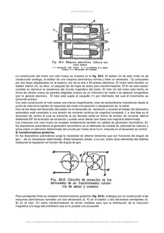 www.monografias.com
Para ver trabajos similares o recibir información semanal sobre nuevas publicaciones, visite www.monografias.com
La construcción del motor con rotor hueco se muestra en la fig. 26-5. El estator (2) de este motor es de
construcción análoga, al estator de una maquina asincrónica normal y tiene un devanado (5) compuesto
por dos fases desplazadas en el espacio una de la otra a 90 grados eléctricos. El motor tiene también un
estator interior (4), es decir, un paquete fijo de hojas de acero para transformadores. El fin de este estator
consiste en disminuir la resistencia del circuito magnético del motor. El rotor (3) del motor esta hecho en
forma de cilindro hueco de paredes delgadas (menos de un milímetro) de metal o de aleación amagnética
(por lo general aluminio). El rotor está sujeto al casquillo (1) por intermedio del cual el movimiento se
transmite al árbol.
Con esta construcción el rotor posee una inercia insignificante, cosa de extraordinaria importancia desde el
punto de vista de la rapidez de respuesta del motor a la aparición o desaparición de la señal.
Una de las fases del devanado del estator es el devanado de excitación y durante el trabajo del dispositivo
automático está conectado a una tensión de corriente continua de magnitud constante. L a otra fase es el
devanado de control al cual se transmite la así llamada señal en forma de tensión de corriente alterna
desfasada 90º de la tensión de excitación y puede variar desde cero hasta una magnitud determinada.
Las maquinas con rotor hueco se emplean ampliamente también en calidad de generador tacométrico. En
los dispositivos automáticos el generador tacométrico es un elemento de medida de velocidad de rotación y
actúa sobre un elemento determinado del circuito por medio de la f.e.m. inducida en el devanado de control.
B. transformadores giratorios
En los dispositivos automáticos surge la necesidad de obtener tensiones que son funciones del ángulo de
realizando la regulación en función del ángulo de giro.
Para semejantes fines se emplean transformadores giratorios (fig. 26-8), análogos por su construcción a las
maquinas asincrónicas normales con dos devanados (S, K) en el estator y dos devanados semejantes (A,
B) en el rotor. En estos transformadores se toman medidas para que la distribución de la inducción
magnética a lo largo del entrehierro sea en lo posible a la sinusoidal.
 