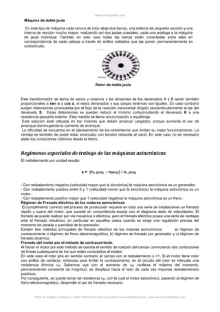 www.monografias.com
Para ver trabajos similares o recibir información semanal sobre nuevas publicaciones, visite www.monografias.com
Este transformador se llama de senos y cosenos y las tensiones de los devanados A y B serán también
proporcionales a sen α y cos α, si estos devanados y sus cargas externas son iguales. En caso contrario
surgen distorsiones provocadas por el flujo de la reacción transversal dirigido perpendicularmente al eje del
devanado S. Estas distorsiones se pueden reducir al mínimo cortocircuitando el devanado K a una
resistencia pequeña exterior. Esta medida se llama sincronización o equilibraje.
Esta solución está utilizada en los motores que deben arrancar cargados, porque aumenta el par de
arranque disminuyendo la corriente de arranque.
La dificultad se encuentra en el planeamiento de los entrehierros que limitan su mejor funcionamiento. La
ventaja es también de poder estar arrancado con tensión reducida al vació. En este caso no es necesario
aislar los conductores rotóricos desde el hierro.
Regímenes especiales de trabajo de las máquinas asincrónicas
El resbalamiento por unidad resulta:
- Con resbalamiento negativo (velocidad mayor que la sincrónica) la máquina asincrónica es un generador.
- Con resbalamiento positivo entre 0 y 1 (velocidad menor que la sincrónica) la máquina asincrónica es un
motor.
- Con resbalamiento positivo mayor que 1 (velocidad negativa) la máquina asincrónica es un freno.
Régimen de Frenado eléctrico de los motores asincrónicos
El cumplimiento correcto del proceso de producción requiere en toda una serie de instalaciones un frenado
rápido y suave del motor, que sucede en concordancia exacta con el diagrama dado de velocidades. El
frenado se puede realizar por vía mecánica o eléctrica, pero el frenado eléctrico posee una serie de ventajas
ante el frenado mecánico, en particular en aquellos casos cuando se exige una regulación precisa del
momento de parada y suavidad de la operación.
Existen tres métodos principales de frenado eléctrico de los motores asincrónicos: a) régimen de
contracorriente o régimen de freno electromagnético, b) régimen de frenado por generador y c) régimen de
frenado dinámico.
Frenado del motor por el método de contracorriente.
Al frenar el motor por este método se cambia el sentido de rotación del campo conmutando dos conductores
de líneas cualesquiera de los que están conectados al estator.
En este caso el rotor gira en sentido contrario al campo con el resbalamiento s >1. Si el motor tiene rotor
con anillos de contacto, entonces para limitar la contracorriente, en el circuito del rotor se intercala una
resistencia óhmica rad. Sabemos que con el aumento de rad conlleva el máximo del momento,
permaneciendo constante de magnitud, se desplaza hacia el lado de cada vez mayores resbalamientos
positivos.
Por consiguiente, se puede tomar tal resistencia rad, con la cual el motor asincrónico, pasando al régimen de
freno electromagnético, desarrolle el par de frenado necesario.
Máquina de doble jaula
En este tipo de máquina cada ranura de rotor aloja dos barras, una externa de pequeña sección y una
interna de sección mucho mayor, realizando así dos jaulas coaxiales, cada una análoga a la máquina
de jaula individual. También en este caso todas las barras están conectadas entre ellas en
correspondencia de cada cabeza a través de anillos soldados que las ponen permanentemente en
cortocircuito.
Rotor de doble jaula
 