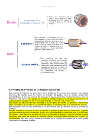 www.monografias.com
Para ver trabajos similares o recibir información semanal sobre nuevas publicaciones, visite www.monografias.com
Corrientes de arranque de los motores asíncronos
Los motores de inducción no tienen los mismos problemas de arranque que presentan los motores
síncronos. En muchos casos los motores de inducción se pueden poner en marcha simplemente
conectándolos a la línea de potencia. Sin embargo en algunos casos hay muy buenas razones para no
hacerlo de esta manera. Por ejemplo, la corriente de arranque requerida puede causar una caida en el
voltaje del sistema de potencia por lo cual no es aceptable el arranque a través de la línea.
Los motores de inducción con rotor devanado se pueden poner en marcha con corrientes relativamente
bajas por medio de la inserción de una resistencia extra en el circuito del rotor en el momento del arranque.
Esta resistencia extra no solo incrementa el par de arranque sino que también reduce la corriente de
arranque.
Para los motores de inducción de jaula, la corriente de arranque puede variar en forma amplia, depende
principalmente de la potencia nominal del motor y de la efectividad de la resistencia del rotor en condiciones
de arranque. Para estimar la corriente del rotor en condiciones de arranque, todos los motores de jaula
tienen una letra código de arranque (no se debe confundir con la letra clase de diseño) en su placa de
características. Esta letra código establece los límites de la cantidad de corriente que el motor puede
aceptar en condiciones de arranque.
 