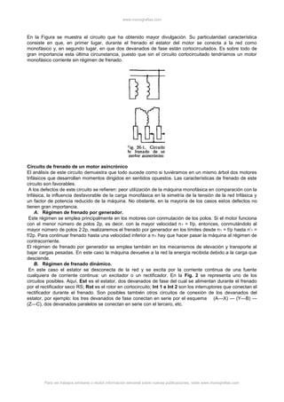 www.monografias.com
Para ver trabajos similares o recibir información semanal sobre nuevas publicaciones, visite www.monografias.com
En la Figura se muestra el circuito que ha obtenido mayor divulgación. Su particularidad característica
consiste en que, en primer lugar, durante el frenado el estator del motor se conecta a la red como
monofásico y, en segundo lugar, en que dos devanados de fase están cortocircuitados. Es sobre todo de
gran importancia esta última circunstancia, puesto que sin el circuito cortocircuitado tendríamos un motor
monofásico corriente sin régimen de frenado.
Circuito de frenado de un motor asincrónico
El análisis de este circuito demuestra que todo sucede como si tuviéramos en un mismo árbol dos motores
trifásicos que desarrollan momentos dirigidos en sentidos opuestos. Las características de frenado de este
circuito son favorables.
A los defectos de este circuito se refieren: peor utilización de la máquina monofásica en comparación con la
trifásica, la influencia desfavorable de la carga monofásica en la simetría de la tensión de la red trifásica y
un factor de potencia reducido de la máquina. No obstante, en la mayoría de los casos estos defectos no
tienen gran importancia.
A. Régimen de frenado por generador.
Este régimen se emplea principalmente en los motores con conmutación de los polos. Si el motor funciona
con el menor número de polos 2p, es decir, con la mayor velocidad n1 = f/p, entonces, conmutándolo al
mayor número de polos 2.2p, realizaremos el frenado por generador en los límites desde n1 = f/p hasta n’1 =
f/2p. Para continuar frenado hasta una velocidad inferior a n1 hay que hacer pasar la máquina al régimen de
contracorriente.
El régimen de frenado por generador se emplea también en los mecanismos de elevación y transporte al
bajar cargas pesadas. En este caso la máquina devuelve a la red la energía recibida debido a la carga que
desciende.
B. Régimen de frenado dinámico.
En este caso el estator se desconecta de la red y se excita por la corriente continua de una fuente
cualquiera de corriente continua: un excitador o un rectificador. En la Fig. 2 se representa uno de los
circuitos posibles. Aquí, Est es el estator, dos devanados de fase del cual se alimentan durante el frenado
por el rectificador seco RS; Rot es el rotor en cortocircuito; Int 1 e Int 2 son los interruptores que conectan el
rectificador durante el frenado. Son posibles también otros circuitos de conexión de los devanados del
estator, por ejemplo: los tres devanados de fase conectan en serie por el esquema (A—X) — (Y—B) —
(Z—C), dos devanados paralelos se conectan en serie con el tercero, etc.
 