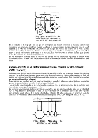 www.monografias.com
Para ver trabajos similares o recibir información semanal sobre nuevas publicaciones, visite www.monografias.com
En el circuito de la Fig. 26-2 se ve que en el régimen de frenado dinámico la máquina asincrónica
representa un generador sincrónico inverso en el que el estator crea un campo magnético inmóvil en el
espacio, y el rotor es el inducido del generador. La energía de frenado se absorbe en el rotor. En los
motores con anillos de contacto, durante el frenado se puede insertar la resistencia rad y con esto influir
sobre la curva del momento de frenado de la máquina, que como muestra el análisis es casi igual que la
curva del momento de una máquina asincrónica.
En los motores de jaula de ardilla la variación del par de frenado se alcanza regulando la tensión de la
corriente continua. En este caso se deben considerar las fuerzas de tracción unilateral entre el estator y el
rotor.
Funcionamiento de un motor asincrónico en el régimen de alimentación
doble (bilateral)
Habitualmente al motor asincrónico se suministra energía eléctrica sólo por el lado del estator. Pero en los
motores con anillos de contacto se puede suministrar la energía a ambas partes de la máquina, es decir, al
estator y al rotor, conectando para ello sus devanados en serie o en derivación. Este motor se llama motor
de alimentación doble o. bilateral.
Supongamos que el estator y el rotor están conectados en paralelo, y aclaremos las condiciones necesarias
para el funcionamiento de un motor de alimentación bilateral.
La corriente I1 suministrada de la red al estator, crea una f.m., el primer armónico de la cual gira con
respecto del estator con la velocidad n1 = f/p.
La corriente I2 suministrada de la red al rotor, crea una f.m. que gira con respecto del rotor con la velocidad
n2 = n1 = f/p. El sentido de rotación de esta f.m. puede coincidir con el sentido de rotación del rotor y puede
ser contrario a este último. Si n es la velocidad de rotación del rotor, entonces, en el primer caso, la
velocidad de rotación de la f.m. del rotor en el espacio es igual a n + n2 y, en el segundo caso, a n – n2.
 