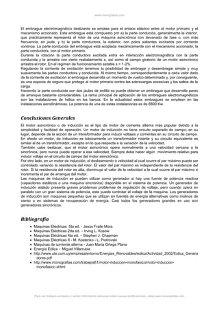 www.monografias.com
Para ver trabajos similares o recibir información semanal sobre nuevas publicaciones, visite www.monografias.com
El embrague electromagnético deslizante se emplea para el enlace elástico entre el motor primario y el
mecanismo accionado. Este embrague está compuesto por a) la parte conducida, generalmente la interior,
que prácticamente representa el rotor de una máquina asincrónica con devanado de fase o, con más
frecuencia, en jaula, y b) la parte conductora, la exterior, con polos salientes excitados por corriente
continúa. La parte conducida del embrague está acoplada mecánicamente con el mecanismo accionado; la
parte conductora, con el motor primario.
Durante la rotación la parte conductora excitada entra en interacción electromagnética con la parte
conducida y la arrastra con cierto resbalamiento s, así como el campo giratorio de un motor asincrónico
arrastra el rotor. En el régimen de funcionamiento estable s = 1-2%.
Regulando la corriente de excitación tenemos la posibilidad de embragar y desembragar simple y muy
suavemente las partes conductora y conducida. Al mismo tiempo, correspondientemente a cada valor dado
de la corriente de excitación el embrague desarrolla un momento de vuelco determinado y, por consiguiente,
es una especie de seguro que protege al motor primario contra las sobrecargas excesivas y los saltos de la
carga.
Haciendo la parte conducida con dos jaulas de ardilla se puede obtener un embrague que desarrolla pares
de arranque bastante considerables. La rama principal de aplicación de los embragues electromagnéticos
son las instalaciones de hélice en los barcos. En la actualidad estos embragues se emplean en las
instalaciones aerodinámicas. La potencia de una de estas instalaciones es de 8800 Kw.
Conclusiones Generales
El motor asincrónico o de inducción es el tipo de motor de corriente alterna más popular debido a la
simplicidad y facilidad de operación. Un motor de inducción no tiene circuito separado de campo; en su
lugar, depende de la acción de un transformador para inducir voltajes y corrientes en su circuito de campo.
En efecto un motor, de inducción es básicamente un transformador rotante y su circuito equivalente es
similar al de un transformador, excepto en lo que respecta a la variación de la velocidad.
También cabe destacar, que el motor asincrónico opera normalmente a una velocidad cercana a la
sincrónica, pero nunca puede operar a esa velocidad. Siempre debe haber algún movimiento relativo para
inducir voltaje en el circuito de campo del motor asincrónico.
Por otro lado, en un motor de inducción, el deslizamiento o velocidad al cual ocurre el par máximo puede ser
controlado variando la resistencia del rotor. El valor del par máximo es independiente de la resistencia del
rotor. Si la resistencia del rotor es alta, disminuye el valor de la velocidad a la cual ocurre el par máximo e
incrementa el par de arranque del motor.
Las maquinas de inducción se pueden utilizar como generador si hay una fuente de potencia reactiva
(capacitores estáticos o una maquina sincrónica) disponible en el sistema de potencia. Un generador de
inducción aislado presenta graves problemas problemas de regulación de voltaje, pero cuando opera en
paralelo con un gran sistema de potencia, este puede controlar el voltaje de la maquina. Los generadores
de inducción son maquinas pequeñas que se utilizan en fuentes de energía alternativas como molinos de
viento o en sistemas de recuperación de energía. Casi todos los generadores grandes en uso son
generadores sincrónicos.
Bibliografía
 Máquinas Eléctricas 5ta ed. - Jesús Fraile Mora
 Maquinas Eléctricas 2da ed. – Irving L. Kosow
 Maquinas Eléctricas 4ta ed. – Stephen J. Chapman
 Máquinas Eléctricas II - M. Kostenko - L. Piotrovski
 Máquinas de corriente alterna - Juan María Ortega Plana
 Energía Eólica - Miguel Villarrubia
 http://www.ute.com.uy/empresa/entorno/Energias_Renovables/eolica/Actividad_2002/Eolica_Genera
dores.pdf
 http://www.monografias.com/trabajos61/motor-induccion-monofasico/motor-induccion-
monofasico.shtml
 