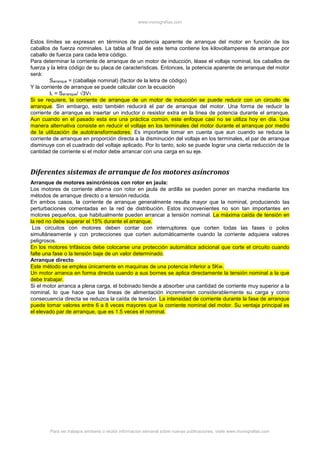 www.monografias.com
Para ver trabajos similares o recibir información semanal sobre nuevas publicaciones, visite www.monografias.com
Estos límites se expresan en términos de potencia aparente de arranque del motor en función de los
caballos de fuerza nominales. La tabla al final de este tema contiene los kilovoltamperes de arranque por
caballo de fuerza para cada letra código.
Para determinar la corriente de arranque de un motor de inducción, léase el voltaje nominal, los caballos de
fuerza y la letra código de su placa de características. Entonces, la potencia aparente de arranque del motor
será:
Sarranque = (caballaje nominal) (factor de la letra de código)
Y la corriente de arranque se puede calcular con la ecuación
IL = Sarranque/ √3VT
Si se requiere, la corriente de arranque de un motor de inducción se puede reducir con un circuito de
arranque. Sin embargo, esto también reducirá el par de arranque del motor. Una forma de reducir la
corriente de arranque es insertar un inductor o resistor extra en la línea de potencia durante el arranque.
Aun cuando en el pasado esta era una práctica común, este enfoque casi no se utiliza hoy en día. Una
manera alternativa consiste en reducir el voltaje en los terminales del motor durante el arranque por medio
de la utilización de autotransformadores. Es importante tomar en cuenta que aun cuando se reduce la
corriente de arranque en proporción directa a la disminución del voltaje en los terminales, el par de arranque
disminuye con el cuadrado del voltaje aplicado. Por lo tanto, solo se puede lograr una cierta reducción de la
cantidad de corriente si el motor debe arrancar con una carga en su eje.
Diferentes sistemas de arranque de los motores asíncronos
Arranque de motores asincrónicos con rotor en jaula:
Los motores de corriente alterna con rotor en jaula de ardilla se pueden poner en marcha mediante los
métodos de arranque directo o a tensión reducida.
En ambos casos, la corriente de arranque generalmente resulta mayor que la nominal, produciendo las
perturbaciones comentadas en la red de distribución. Estos inconvenientes no son tan importantes en
motores pequeños, que habitualmente pueden arrancar a tensión nominal. La máxima caída de tensión en
la red no debe superar el 15% durante el arranque.
Los circuitos con motores deben contar con interruptores que corten todas las fases o polos
simultáneamente y con protecciones que corten automáticamente cuando la corriente adquiera valores
peligrosos.
En los motores trifásicos debe colocarse una protección automática adicional que corte el circuito cuando
falte una fase o la tensión baje de un valor determinado.
Arranque directo
Este método se emplea únicamente en maquinas de una potencia inferior a 5Kw.
Un motor arranca en forma directa cuando a sus bornes se aplica directamente la tensión nominal a la que
debe trabajar.
Si el motor arranca a plena carga, el bobinado tiende a absorber una cantidad de corriente muy superior a la
nominal, lo que hace que las líneas de alimentación incrementen considerablemente su carga y como
consecuencia directa se reduzca la caída de tensión. La intensidad de corriente durante la fase de arranque
puede tomar valores entre 6 a 8 veces mayores que la corriente nominal del motor. Su ventaja principal es
el elevado par de arranque, que es 1.5 veces el nominal.
 