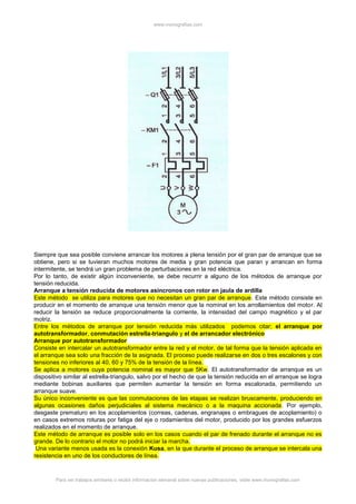 www.monografias.com
Para ver trabajos similares o recibir información semanal sobre nuevas publicaciones, visite www.monografias.com
Siempre que sea posible conviene arrancar los motores a plena tensión por el gran par de arranque que se
obtiene, pero si se tuvieran muchos motores de media y gran potencia que paran y arrancan en forma
intermitente, se tendrá un gran problema de perturbaciones en la red eléctrica.
Por lo tanto, de existir algún inconveniente, se debe recurrir a alguno de los métodos de arranque por
tensión reducida.
Arranque a tensión reducida de motores asíncronos con rotor en jaula de ardilla
Este método se utiliza para motores que no necesitan un gran par de arranque. Este método consiste en
producir en el momento de arranque una tensión menor que la nominal en los arrollamientos del motor. Al
reducir la tensión se reduce proporcionalmente la corriente, la intensidad del campo magnético y el par
motriz.
Entre los métodos de arranque por tensión reducida más utilizados podemos citar; el arranque por
autotransformador, conmutación estrella-triangulo y el de arrancador electrónico
Arranque por autotransformador
Consiste en intercalar un autotransformador entre la red y el motor, de tal forma que la tensión aplicada en
el arranque sea solo una fracción de la asignada. El proceso puede realizarse en dos o tres escalones y con
tensiones no inferiores al 40, 60 y 75% de la tensión de la línea.
Se aplica a motores cuya potencia nominal es mayor que 5Kw. El autotransformador de arranque es un
dispositivo similar al estrella-triangulo, salvo por el hecho de que la tensión reducida en el arranque se logra
mediante bobinas auxiliares que permiten aumentar la tensión en forma escalonada, permitiendo un
arranque suave.
Su único inconveniente es que las conmutaciones de las etapas se realizan bruscamente, produciendo en
algunas ocasiones daños perjudiciales al sistema mecánico o a la maquina accionada. Por ejemplo,
desgaste prematuro en los acoplamientos (correas, cadenas, engranajes o embragues de acoplamiento) o
en casos extremos roturas por fatiga del eje o rodamientos del motor, producido por los grandes esfuerzos
realizados en el momento de arranque.
Este método de arranque es posible solo en los casos cuando el par de frenado durante el arranque no es
grande. De lo contrario el motor no podrá iniciar la marcha.
Una variante menos usada es la conexión Kusa, en la que durante el proceso de arranque se intercala una
resistencia en uno de los conductores de línea.
 