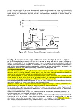 www.monografias.com
Para ver trabajos similares o recibir información semanal sobre nuevas publicaciones, visite www.monografias.com
Es decir, que la corriente de arranque depende de la tensión de alimentación del motor. Si disminuimos la
tensión de alimentación en el momento del arranque, reduciremos la corriente de arranque. Una vez que el
motor alcance una determinada velocidad, con s<1, procederemos a restablecer la tensión nominal de
alimentación.
En la fig. 4.30 se muestra un arranque por autotransformador, con dos etapas de tensión. En la posición 1
del conmutador se alimenta el autotransformador con tensión de la red, aplicando al motor solamente una
fracción de esta tensión de la red etapa de arranque). Cuando la maquina ha aumentado su velocidad hasta
un valor adecuado, cercano al asignado, el conmutador se pasa a la posición 2, lo que eleva la tensión que
llega al motor y este sigue aumentando de velocidad. Finalmente se pasa el conmutador a la posición 3, de
tal forma que la tensión de la red queda aplicada directamente al estator de la red.
Conmutación estrella-Delta
Este método de arranque se puede aplicar tanto a motores de rotor devanado como a motores de rotor jaula
de ardilla, la única condición que debe cumplir el motor para que pueda aplicarse este método de arranque
es que tenga acceso completo a los devanados del estator (6 bornes de conexión).
Este método solamente se puede utilizar en aquellos motores que estén preparados para funcionar en delta
con la tensión de la red, si no es así no se le puede conectar. La maquina se conecta en estrella en el
momento del arranque y se pasa después a delta cuando está en funcionamiento.
La conmutación de estrella-delta generalmente se hace de forma automática luego de transcurrido un lapso
(que puede regularse) en que el motor alcanza determinada velocidad.
El arranque estrella-delta es el procedimiento más empleado para el arranque a tensión reducida debido a
que su construcción es simple, su precio es reducido y tiene una buena confiabilidad.
En el caso más simple tres contactos realizan la tarea de maniobrar el motor, disponiendo de
enclavamientos adecuados. La protección del motor se hace por medio de un relé térmico. El térmico debe
estar colocado en las fases del motor.
La regulación del mismo debe hacerse a un valor que resulta de multiplicar la corriente de línea por 0,58. La
protección del circuito más adecuada también es el fusible.
Algunas indicaciones que se deben tener en cuenta sobre el punto de conmutación son: el pico de corriente
que toma el motor al conectar a plena tensión (etapa delta) debe ser el menor posible; por ello, la
conmutación debe efectuarse cuando el motor esté cercano a su velocidad nominal (95% de la misma), es
decir cuando la corriente de arranque baje prácticamente a su valor normal en la etapa de estrella.
 