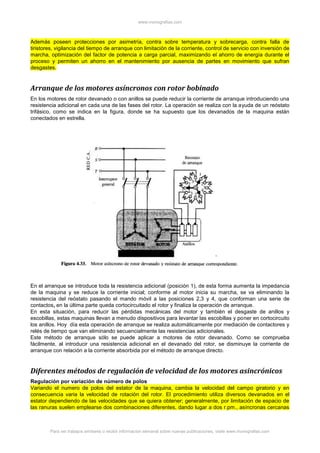 www.monografias.com
Para ver trabajos similares o recibir información semanal sobre nuevas publicaciones, visite www.monografias.com
Además poseen protecciones por asimetría, contra sobre temperatura y sobrecarga, contra falla de
tiristores, vigilancia del tiempo de arranque con limitación de la corriente, control de servicio con inversión de
marcha, optimización del factor de potencia a carga parcial, maximizando el ahorro de energía durante el
proceso y permiten un ahorro en el mantenimiento por ausencia de partes en movimiento que sufran
desgastes.
Arranque de los motores asíncronos con rotor bobinado
En los motores de rotor devanado o con anillos se puede reducir la corriente de arranque introduciendo una
resistencia adicional en cada una de las fases del rotor. La operación se realiza con la ayuda de un reóstato
trifásico, como se indica en la figura, donde se ha supuesto que los devanados de la maquina están
conectados en estrella.
En el arranque se introduce toda la resistencia adicional (posición 1), de esta forma aumenta la impedancia
de la maquina y se reduce la corriente inicial; conforme al motor inicia su marcha, se va eliminando la
resistencia del reóstato pasando el mando móvil a las posiciones 2,3 y 4, que conforman una serie de
contactos, en la última parte queda cortocircuitado el rotor y finaliza la operación de arranque.
En esta situación, para reducir las pérdidas mecánicas del motor y también el desgaste de anillos y
escobillas, estas maquinas llevan a menudo dispositivos para levantar las escobillas y poner en cortocircuito
los anillos. Hoy día esta operación de arranque se realiza automáticamente por mediación de contactores y
relés de tiempo que van eliminando secuencialmente las resistencias adicionales.
Este método de arranque sólo se puede aplicar a motores de rotor devanado. Como se comprueba
fácilmente, al introducir una resistencia adicional en el devanado del rotor, se disminuye la corriente de
arranque con relación a la corriente absorbida por el método de arranque directo.
Diferentes métodos de regulación de velocidad de los motores asincrónicos
Regulación por variación de número de polos
Variando el numero de polos del estator de la maquina, cambia la velocidad del campo giratorio y en
consecuencia varia la velocidad de rotación del rotor. El procedimiento utiliza diversos devanados en el
estator dependiendo de las velocidades que se quiera obtener; generalmente, por limitación de espacio de
las ranuras suelen emplearse dos combinaciones diferentes, dando lugar a dos r.pm., asíncronas cercanas
 