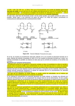 www.monografias.com
Para ver trabajos similares o recibir información semanal sobre nuevas publicaciones, visite www.monografias.com
a 3.000, 1.500, 750, 500, etc., (a 50Hz). Para que el funcionamiento sea posible es preciso que el rotor
sea jaula de ardilla, ya que este tipo de rotor adapta automáticamente por inducción su número de polos al
existente en el estator. Con frecuencia se emplean dos escalones de velocidad en la relación 2:1, y con un
solo devanado que se conmuta adecuadamente, lo que se denomina conexión Dahlander.
En este caso, cada fase del devanado consta de dos partes iguales, que pueden ponerse en serie o en
paralelo, dando lugar a una reducción de pares de polos a la mitad del original, aumentando en
consecuencia la velocidad del rotor a prácticamente el doble.
En la fig. se muestra el procedimiento adecuado utilizado. En a) se muestra el devanado formado por 4
polos, estando las bobinas conectadas en serie. En b) se muestra el devanado formado por 2 polos, con
bobinas conectadas en paralelo; se observa en este caso que la corriente en la bobina c-d ha sufrido una
inversión.
Regulación por variación de frecuencia
La preferencia actual por la regulación a frecuencia variable se debe a la posibilidad de utilizar el sencillo y
robusto motor de jaula de ardilla; cuyo mantenimiento es mucho más fácil que el de un motor de contactos
deslizantes, lo que resulta muy importante en máquinas que operan bajo condiciones ambientales difíciles.
Además este tipo de motor eléctrico resulta más económico y compacto que los restantes. Asimismo, este
método permite transformar fácilmente un equipo de velocidad fija en un accionamiento de velocidad
variable, sin realizar grandes modificaciones.
Con este tipo de regulación se puede obtener un amplio control de velocidades, con el máximo par
disponible en todas las frecuencias con un elevado rendimiento.
Si se prolonga la característica al cuadrante generador se puede obtener un frenado muy eficiente por
reducción de frecuencia, con una recuperación de energía hacia la red de alimentación. Si bien pueden
utilizarse distintos tipos de convertidores de frecuencia rotativos (semejantes al sistema Ward-Leonard), en
la actualidad la modificación de la frecuencia se realiza fundamentalmente por medio de variadores
estáticos electrónicos que ofrecen una regulación suave, permitiendo un aumento en la vida útil de todas las
partes involucradas y originando un ahorro en el mantenimiento por ausencia de partes en movimiento que
sufran desgastes.
Los mismos se construyen generalmente con tiristores gobernados por un microprocesador que utiliza un
algoritmo de control vectorial del flujo, y consisten básicamente en un convertidor estático alterna-alterna
(cicloconvertidor) ó alterna-continua-alterna (convertidor de enlace), que permiten la modificación progresiva
de la frecuencia aplicada, con la consiguiente modificación de la corriente y el par motor. En algunos casos
se agregan filtros de armónicas. En el cicloconvertidor se sintetiza una onda de menor frecuencia a partir
de una alimentación polifásica de mayor frecuencia, conectando sucesivamente los terminales del motor a
las distintas fases de la alimentación.
 
