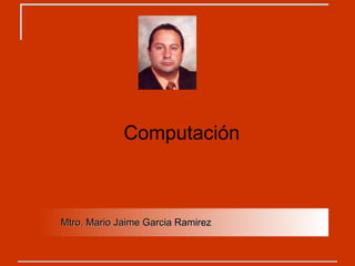 Computación Mtro. Mario Jaime Garcia Ramirez 