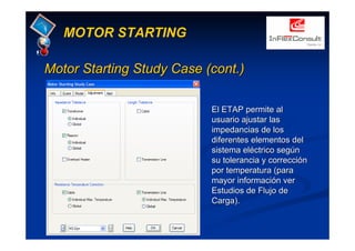 MotorMotor StartingStarting StudyStudy Case (cont.)Case (cont.)
MOTOR STARTING
El ETAP permite alEl ETAP permite al
usuario ajustar lasusuario ajustar las
impedancias de losimpedancias de los
diferentes elementos deldiferentes elementos del
sistema eléctrico segúnsistema eléctrico según
su tolerancia y correcciónsu tolerancia y corrección
por temperatura (parapor temperatura (para
mayor información vermayor información ver
Estudios de Flujo deEstudios de Flujo de
Carga).Carga).
 