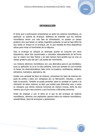 ESCUELA PROFESIONAL DE INGENIERÍA ELÉCTRICA - UNAC
MÁQUINAS ELÉCTRICAS II
2010B
1
INTRODUCCIÓN
El tema que a continuación presentamos es sobre los motores monofásicos, en
particular su sistema de arranque. Debemos de entender que los motores
monofásicos tienen una sola fase de alimentación, no poseen un campo
giratorio sino que tienen un campo magnético pulsante, la cual se hace difícil de
que exista un torque en el arranque, por lo que necesita de otros dispositivos
extras para iniciar el movimiento de la máquina.
Para el arranque se utilizará un bobinado auxiliar en conjunto con otros
dispositivos, estos bien posicionados y colocados adecuadamente de tal forma
que se creará una fase ficticia y de esta manera hará posible que se cree un
campo giratorio para dar par y así pueda dar movimiento.
Los motores eléctricos monofásicos son una alternativa para el uso doméstico,
pues su aplicación se ve en la vida cotidiana, como por ejemplo en una vivienda
se tienen los electrodomésticos tales como la licuadora, ventiladores, batidora,
extractora, lustradora, aspiradora, etc.
Existen una variedad de tipos de motores, conocemos los tipos de motores con
jaula de ardilla y estos son ventajosos por su fabricación, robustez, y sobre
todo la duración. También se puede comentar sobre la variedad en cuanto a la
utilización de estos motores, es decir que existen para diferentes usos, a veces
es necesario que dichos motores funciones de manera inversa, dicho de otra
manera que el giro sea contrario y que funciones a diferentes tensiones.
Antes de empezar a con el tema en sí que es del arranque de motores
monofásicos, daremos una explicación general sobre los motores monofásicos,
características, tipos de arranques y aplicaciones.
 