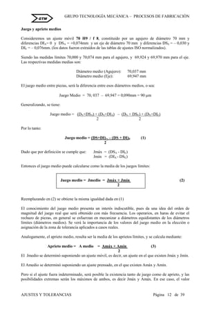 GRUPO TECNOLOGÍA MECÁNICA – PROCESOS DE FABRICACIÒN
AJUSTES Y TOLERANCIAS Página 12 de 39
GTM
Juego y aprieto medios
Consideremos un ajuste móvil 70 H9 / f 8, constituido por un agujero de diámetro 70 mm y
diferencias DIA= 0 y DSA = +0,074mm y un eje de diámetro 70 mm y diferencias DSE = – 0,030 y
DIE = – 0,076mm. (los datos fueron extraídos de las tablas de ajustes ISO normalizados).
Siendo las medidas límites 70,000 y 70,074 mm para el agujero, y 69,924 y 69,970 mm para el eje.
Las respectivas medidas medias son:
Diámetro medio (Agujero): 70,037 mm
Diámetro medio (Eje): 69,947 mm
El juego medio entre piezas, será la diferencia entre esos diámetros medios, o sea:
Juego Medio = 70, 037 – 69,947 = 0,090mm = 90 m
Generalizando, se tiene:
Juego medio = (DN+DSA) + (DN+DIA) – (DN + DSE) + (DN+DIE)
2 2
Por lo tanto:
Juego medio = (DS+DI)A – (DS + DI)E (1)
2
Dado que por definición se cumple que: Jmáx = (DSA - DIE)
Jmín = (DIA - DSE)
Entonces el juego medio puede calcularse como la media de los juegos límites:
Juego medio = Jmedio = Jmáx + Jmín (2)
2
Reemplazando en (2) se obtiene la misma igualdad dada en (1)
El conocimiento del juego medio presenta un interés indiscutible, pues da una idea del orden de
magnitud del juego real que será obtenido con más frecuencia. Los operarios, en haras de evitar el
rechazo de piezas, en general se esfuerzan en mecanizar a diámetros equidistantes de los diámetros
límites (diámetros medios). Se verá la importancia de los valores del juego medio en la elección o
asignación de la zona de tolerancia aplicados a casos reales.
Analogamente, el aprieto medio, resulta ser la media de los aprietos límites, y se calcula mediante:
Aprieto medio = A medio = Amáx + Amín (3)
2
El Jmedio se determinó suponiendo un ajuste móvil, es decir, un ajuste en el que existen Jmáx y Jmín.
El Amedio se determinó suponiendo un ajuste prensado, en el que existen Amáx y Amín.
Pero si el ajuste fuera indeterminado, será posible la existencia tanto de juego como de aprieto, y las
posibilidades extremas serán los máximos de ambos, es decir Jmáx y Amáx. En ese caso, el valor
 