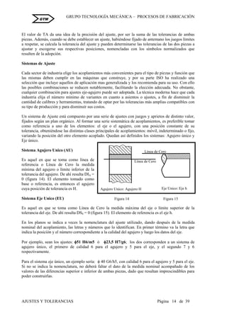 GRUPO TECNOLOGÍA MECÁNICA – PROCESOS DE FABRICACIÒN
AJUSTES Y TOLERANCIAS Página 14 de 39
GTM
El valor de TA da una idea de la precisión del ajuste, por ser la suma de las tolerancias de ambas
piezas. Además, cuando se debe establecer un ajuste, habiéndose fijado de antemano los juegos límites
a respetar, se calcula la tolerancia del ajuste y pueden determinarse las tolerancias de las dos piezas a
ajustar y escogerse sus respectivas posiciones, nomencladas con los símbolos normalizados que
resulten de la adopción.
Sistemas de Ajuste
Cada sector de industria elige los acoplamientos más convenientes para el tipo de piezas y función que
las mismas deben cumplir en las máquinas que construye, y por su parte ISO ha realizado una
selección que incluye aquellos de aplicación mas generalizada y los recomienda para su uso. Con ello
las posibles combinaciones se reducen notablemente, facilitando la elección adecuada. No obstante,
cualquier combinación para ajustes eje-agujero puede ser adoptada. La técnica moderna hace que cada
industria elija el número mínimo de variantes en cuanto a asientos o ajustes, a fin de disminuir la
cantidad de calibres y herramientas, tratando de optar por las tolerancias más amplias compatibles con
su tipo de producción y para disminuir sus costos.
Un sistema de Ajuste está compuesto por una serie de ajustes con juegos y aprietos de distinto valor,
fijados según un plan orgánico. Al formar una serie sistemática de acoplamientos, es preferible tomar
como referencia a uno de los elementos: el eje o el agujero, con una posición constante de su
tolerancia, obteniéndose las distintas clases principales de acoplamientos: móvil, indeterminado o fijo,
variando la posición del otro elemento acoplado. Quedan así definidos los sistemas: Agujero único y
Eje único.
Sistema Agujero Unico (AU)
Es aquel en que se toma como línea de
referencia o Línea de Cero la medida
mínima del agujero o límite inferior de la
tolerancia del agujero. De ahí resulta DIA =
0 (figura 14). El elemento tomado como
base o referencia, es entonces el agujero
cuya posición de tolerancia es H.
Sistema Eje Unico (EU)
Es aquel en que se toma como Línea de Cero la medida máxima del eje o límite superior de la
tolerancia del eje. De ahí resulta DSE = 0 (figura 15). El elemento de referencia es el eje h.
En los planos se indica a veces la nomenclatura del ajuste utilizado, dando después de la medida
nominal del acoplamiento, las letras y números que lo identifican. En primer término va la letra que
indica la posición y el número correspondiente a la calidad del agujero y luego los datos del eje.
Por ejemplo, sean los ajustes: 51 H6/m5 ó 23,5 H7/g6; los dos corresponden a un sistema de
agujero único, el primero de calidad 6 para el agujero y 5 para el eje, y el segundo 7 y 6
respectivamente.
Para el sistema eje único, un ejemplo sería:  40 G6/h5, con calidad 6 para el agujero y 5 para el eje.
Si no se indica la nomenclatura, no deberá faltar el dato de la medida nominal acompañado de los
valores de las diferencias superior e inferior de ambas piezas, dado que resultan imprescindibles para
poder construirlas.
Figura 14 Figura 15
Línea de Cero
Agujero Unico: Agujero H
Línea de Cero
Eje Unico: Eje h
 