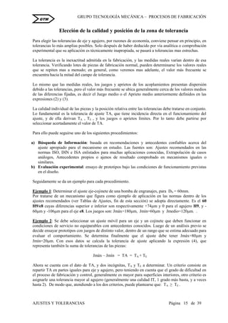 GRUPO TECNOLOGÍA MECÁNICA – PROCESOS DE FABRICACIÒN
AJUSTES Y TOLERANCIAS Página 15 de 39
GTM
Elección de la calidad y posición de la zona de tolerancia
Para elegir las tolerancias de eje y agujero, por razones de economía, conviene pensar en principio, en
tolerancias lo más amplias posibles. Solo después de haber deducido por vía analítica o comprobación
experimental que su aplicación es técnicamente inapropiada, se pasará a tolerancias mas estrechas.
La tolerancia es la inexactitud admitida en la fabricación, y las medidas reales varían dentro de esa
tolerancia. Verificando lotes de piezas de fabricación normal, pueden determinarse los valores reales
que se repiten mas a menudo; en general, como veremos mas adelante, el valor más frecuente se
encuentra hacia la mitad del campo de tolerancia.
Lo mismo que las medidas reales, los juegos y aprietos de los acoplamientos presentan dispersión
debido a las tolerancias, pero el valor más frecuente se ubica generalmente cerca de los valores medios
de las diferencias fijadas, es decir el Juego medio o el Aprieto medio anteriormente definidos en las
expresiones (2) y (3).
La calidad individual de las piezas y la posición relativa entre las tolerancias debe tratarse en conjunto.
Lo fundamental es la tolerancia de ajuste TA, que tiene incidencia directa en el funcionamiento del
ajuste, y de ella derivan TA , TE , y los juegos o aprietos límites. Por lo tanto debe partirse por
seleccionar acertadamente el valor de TA.
Para ello puede seguirse uno de los siguientes procedimientos:
a) Búsqueda de Información: basada en recomendaciones y antecedentes confiables acerca del
ajuste apropiado para el mecanismo en estudio. Las fuentes son: Ajustes recomendados en las
normas ISO, DIN e ISA enlistados para muchas aplicaciones conocidas, Extrapolación de casos
análogos, Antecedentes propios o ajenos de resultado comprobado en mecanismos iguales o
similares.
b) Evaluación experimental: ensayo de prototipos bajo las condiciones de funcionamiento previstas
en el diseño.
Seguidamente se da un ejemplo para cada procedimiento.
Ejemplo 1: Determinar el ajuste eje-cojinete de una bomba de engranajes, para DN = 60mm.
Por tratarse de un mecanismo que figura como ejemplo de aplicación en las normas dentro de los
ajustes recomendados (ver Tablas de Ajustes, fin de esta sección) se adopta directamente. Es el 60
H9/e8 cuyas diferencias superior e inferior son respectivamente +74m y 0 para el agujero H9, y -
60m y -106m para el eje e8. Los juegos son: Jmáx=180m, Jmín=60m y Jmedio=120m. .
Ejemplo 2: Se debe seleccionar un ajuste móvil para un eje y un cojinete que deben funcionar en
condiciones de servicio no equiparables con antecedentes conocidos. Luego de un análisis previo se
decide ensayar prototipos con juegos de distinto valor, dentro de un rango que se estima adecuado para
evaluar el comportamiento. Se determina finalmente que el ajuste debe tener Jmáx=80m y
Jmín=20m. Con esos datos se calcula la tolerancia de ajuste aplicando la expresión (4), que
representa también la suma de tolerancias de las piezas:
Jmáx – Jmín = TA = TA + TE
Ahora se cuenta con el dato de TA, y dos incógnitas, TA y TE a determinar. Un criterio consiste en
repartir TA en partes iguales para eje y agujero, pero teniendo en cuenta que el grado de dificultad en
el proceso de fabricación y control, generalmente es mayor para superficies interiores, otro criterio es
asignarle una tolerancia mayor al agujero (generalmente una calidad IT, 1 grado más basta, y a veces
hasta 2). De modo que, atendiendo a los dos criterios, puede plantearse que: TA ≥ TE .
 