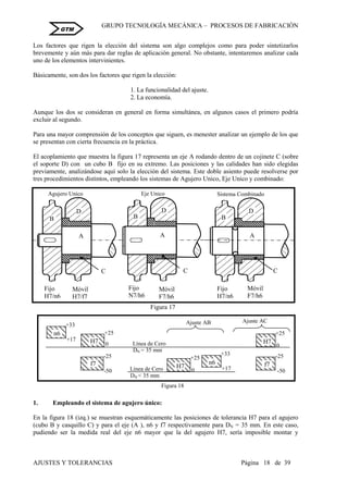 GRUPO TECNOLOGÍA MECÁNICA – PROCESOS DE FABRICACIÒN
AJUSTES Y TOLERANCIAS Página 18 de 39
GTM
Los factores que rigen la elección del sistema son algo complejos como para poder sintetizarlos
brevemente y aún más para dar reglas de aplicación general. No obstante, intentaremos analizar cada
uno de los elementos intervinientes.
Básicamente, son dos los factores que rigen la elección:
1. La funcionalidad del ajuste.
2. La economía.
Aunque los dos se consideran en general en forma simultánea, en algunos casos el primero podría
excluir al segundo.
Para una mayor comprensión de los conceptos que siguen, es menester analizar un ejemplo de los que
se presentan con cierta frecuencia en la práctica.
El acoplamiento que muestra la figura 17 representa un eje A rodando dentro de un cojinete C (sobre
el soporte D) con un cubo B fijo en su extremo. Las posiciones y las calidades han sido elegidas
previamente, analizándose aquí solo la elección del sistema. Este doble asiento puede resolverse por
tres procedimientos distintos, empleando los sistemas de Agujero Unico, Eje Unico y combinado:
1. Empleando el sistema de agujero único:
En la figura 18 (izq.) se muestran esquemáticamente las posiciones de tolerancia H7 para el agujero
(cubo B y casquillo C) y para el eje (A ), n6 y f7 respectivamente para DN = 35 mm. En este caso,
pudiendo ser la medida real del eje n6 mayor que la del agujero H7, sería imposible montar y
B
C
A
D
Fijo
H7/n6
Móvil
H7/f7
Agujero Unico
Fijo
N7/h6
Móvil
F7/h6
C
Eje Unico
A
B
D
Sistema Combinado
Fijo
H7/n6
Móvil
F7/h6
C
A
B
D
Figura 17
+25
H7
0
-25
-50
f7
+25
H7 0
-25
-50
f7
+33
+17
n6
Figura 18
+33
+17
n6
DN = 35 mm
Línea de Cero
+25
H7
0
DN < 35 mm
Línea de Cero
Ajuste AB Ajuste AC
 