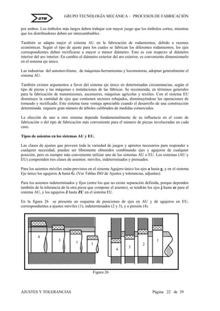 GRUPO TECNOLOGÍA MECÁNICA – PROCESOS DE FABRICACIÒN
AJUSTES Y TOLERANCIAS Página 22 de 39
GTM
por ambos. Los émbolos más largos deben trabajar con mayor juego que los émbolos cortos, mientras
que los distribuidores deben ser intercambiables.
También se adapta mejor el sistema AU en la fabricación de rodamientos, debido a razones
económicas. Según el tipo de ajuste para los cuales se fabrican los diferentes rodamientos, los ejes
correspondientes deben rectificarse a mayor o menor diámetro. Esto es con respecto al diámetro
interior del aro interior. En cambio el diámetro exterior del aro exterior, es conveniente dimensionarlo
en el sistema eje único.
Las industrias del automovilismo, de máquinas-herramientas y locomotoras, adoptan generalmente el
sistema AU.
También existen argumentos a favor del sistema eje único en determinadas circunstancias, según el
tipo de piezas y las máquinas e instalaciones de las fábricas. Se recomienda, en términos generales
para la fabricación de transmisiones, ascensores, máquinas agrícolas y textiles. Con el sistema EU
disminuye la cantidad de ejes que contienen sectores rebajados, disminuyéndose las operaciones de
torneado y rectificado. Este sistema tiene ventaja apreciable cuando el desarrollo de una construcción
determinada requiere gran número de árboles calibrados de medidas comerciales.
La elección de uno u otro sistema depende fundamentalmente de su influencia en el costo de
fabricación o del tipo de fabricación más conveniente para el número de piezas involucradas en cada
caso.
Tipos de asientos en los sistemas AU y EU.
Las clases de ajustes que proveen toda la variedad de juegos y aprietos necesarios para responder a
cualquier necesidad, pueden ser libremente obtenidos combinando ejes y agujeros de cualquier
posición, pero es siempre más conveniente utilizar uno de los sistemas AU o EU. Los sistemas (AU y
EU) comprenden tres clases de asientos: móviles, indeterminados y prensados.
Para los asientos móviles están previstos en el sistema Agujero único los ejes a hasta g, y en el sistema
Eje único los agujeros A hasta G. (Ver Tablas ISO de Ajustes y tolerancias, adjuntas).
Para los asientos indeterminados y fijos (entre los que no existe separación definida, porque dependen
también de la tolerancia de la otra pieza que compone el asiento), se tendrán los ejes j hasta zc para el
sistema AU, y los agujeros J hasta ZC en el sistema EU.
En la figura 26 se presenta un esquema de posiciones de ejes en AU y de agujeros en EU,
correspondientes a ajustes móviles (1), indeterminados (2 y 3), y a presión (4).
12
3
4
Figura 26
1
2
3
4
 