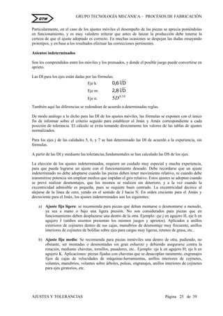 GRUPO TECNOLOGÍA MECÁNICA – PROCESOS DE FABRICACIÒN
AJUSTES Y TOLERANCIAS Página 25 de 39
GTM
Particularmente, en el caso de los ajustes móviles el desempeño de las piezas se aprecia poniéndolas
en funcionamiento, y es muy valedero reiterar que antes de lanzar la producción debe tenerse la
certeza de que el ajuste adoptado es correcto. En muchas ocasiones se despejan las dudas ensayando
prototipos, y en base a los resultados efectuar las correcciones pertinentes.
Asientos indeterminados
Son los comprendidos entre los móviles y los prensados, y donde el posible juego puede convertirse en
aprieto.
Las DI para los ejes están dadas por las fórmulas:
Eje k: 3
D6,0
Eje m: 3
D8,2
Eje n:
34,0
5D
También aquí las diferencias se redondean de acuerdo a determinadas reglas.
De modo análogo a lo dicho para las DI de los ajustes móviles, las fórmulas se exponen con el único
fin de informar sobre el criterio seguido para establecer el Jmáx y Amáx correspondiente a cada
posición de tolerancia. El cálculo se evita tomando directamente los valores de las tablas de ajustes
normalizados.
Para los ejes j de las calidades 5, 6, y 7 se han determinado las DI de acuerdo a la experiencia, sin
fórmulas.
A partir de las DI y mediante las tolerancias fundamentales se han calculado las DS de los ejes.
La elección de los ajustes indeterminados, requiere un cuidado muy especial y mucha experiencia,
para que pueda lograrse un ajuste con el funcionamiento deseado. Debe recordarse que un ajuste
indeterminado no debe adoptarse cuando las piezas deben tener movimiento relativo, ni cuando debe
transmitirse potencia sin emplear medios que impidan el giro relativo. Estos ajustes se adoptan cuando
se prevé realizar desmontajes, que los mismos se realicen sin deterioro, y a la vez cuando la
excentricidad admisible es pequeña, pues se requiere buen centrado. La excentricidad decrece al
alejarse de la línea de cero, yendo en el sentido de J hacia N. En orden creciente para el Amáx y
decreciente para el Jmáx, los ajustes indeterminados son los siguientes:
a) Ajuste fijo ligero: se recomienda para piezas que deban montarse o desmontarse a menudo,
ya sea a mano o bajo una ligera presión. No son considerados para piezas que en
funcionamiento deben desplazarse una dentro de la otra. Ejemplo: eje j en agujero H, eje h en
agujero J (ambos asientos presentan los mismos juegos y aprietos). Aplicados a anillos
exteriores de cojinetes dentro de sus cajas, manubrios de desmontaje muy frecuente, anillos
interiores de cojinetes de bolillas sobre ejes para cargas muy ligeras, retenes de grasa, etc..
b) Ajuste fijo medio: Se recomienda para piezas inmóviles una dentro de otra, pudiendo, no
obstante, ser montadas o desmontadas sin gran esfuerzo y debiendo asegurarse contra la
rotación, mediante chavetas, tornillos, pasadores, etc.. Ejemplo: eje k en agujero H; eje h en
agujero K. Aplicaciones: piezas fijadas con chavetas que se desacoplan raramente, engranajes
fijos de cajas de velocidades de máquinas-herramientas, anillos interiores de cojinetes,
volantes, manubrios, volantes sobre árboles, poleas, engranajes, anillos interiores de cojinetes
para ejes giratorios, etc.
 