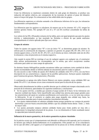 GRUPO TECNOLOGÍA MECÁNICA – PROCESOS DE FABRICACIÒN
AJUSTES Y TOLERANCIAS Página 27 de 39
GTM
Como las diferencias se mantienen constantes dentro de cada grupo de diámetros, se produce una
reducción del aprieto relativos, por consiguiente de las tensiones de aprieto al pasar del diámetro
menor al mayor del grupo. En consecuencia se han subdividido más los grupos.
Las diferencias superiores se calculan sumando a las diferencias inferiores de los ejes, las tolerancias
fundamentales correspondientes.
Las diferencias para los agujeros se calcularon, de manera que en los sistemas AU y EU, tengan los
mismos aprietos límites. Por ejemplo H7 con s6 y S7 con h6 (verificar consultando las tablas de
ajustes).
Los valores de las DS y DI pueden extraerse de las tablas, pero con igual propósito que para los ajustes
móviles e indeterminados, se han mostrado las fórmulas a efectos de que pueda analizarse
conceptualmente el criterio aplicado para fijar esos valores.
Grupos de asientos
Todos los ajustes con agujero único “H” o con eje único “h”, se denominan grupos de asientos. Se
utilizan para la construcción de máquinas y aparatos en general, los grupos H6, H7, H8 y H11 en el
sistema agujero único, y los h5, h6, h8 , h9 y h11, en el sistema eje único, indicando cada uno de ellos
la tolerancia o clase de precisión en el sistema respectivo.
Aún cuando la norma ISO no restringe el uso de cualquier agujero con cualquier eje, el constructor
debe utilizar preferentemente los recomendados por la norma, que salvo excepciones resultan
suficientes para cubrir un vasto campo de aplicación.
En distintas fuentes bibliográficas pueden encontrarse tablas que contienen cierta cantidad de dichos
ajustes recomendados donde se informa además los mecanismos para los cuales se aplican.
En esta sección se dan 4 tablas de ajustes (R.T.Rufino) de calidades entre IT5 e IT12, con una breve
descripción de sus características y algunas de las posibles aplicaciones. Incluyen ajustes empleados
para Construcción grosera, Media precisión y Precisión.
A continuación se agrega otra tabla (García Mateos) con menos ejemplos, cuyas calidades ISO van
desde IT6 a IT11. Las mismas sirven como orientación inicial para la elección de los ajustes.
Observando detenidamente las tablas es posible detectar que la calidad está siempre relacionada con la
posición de la tolerancia, apreciándose las siguientes tendencias y conclusiones:
 En los ajustes móviles, a medida que aumenta el juego (yendo de G hacia A) las tolerancias son
mayores (calidad mas basta). Sería injustificable una calidad muy precisa para juegos grandes pues
las características del ajuste no variarían sensiblemente con la precisión, y a su vez sería mas costosa
la fabricación. Si por el contrario se emplea para juego pequeño una calidad muy basta, las
características buscadas para el ajuste resultarían notoriamente afectadas.
 Los ajustes indeterminados no admiten calidades bastas porque perderían sus ventajas de permitir
desmontaje y proveer buena concentricidad, debido a que las calidades bastas darían Amáx y Jmáx
de mayor valor.
 Los ajustes prensados tampoco admiten calidades bastas pues Amáx podría ser muy alto y
comprometer la integridad estructural de las piezas. A su vez disminuiría el Amín resultando menor
la capacidad para transmitir potencia.
Influencia de la macro geometría y de la micro geometría en piezas vinculadas
En la práctica ocurre que el comportamiento real obtenido se diferencia del esperado, por la existencia
de factores que influyen desfavorablemente en el acoplameinto. Ellos pueden ser: la no coincidencia
de los ejes del árbol y del agujero y/o el apartamiento de las piezas de su forma cilíndrica ideal, que
 