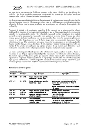 GRUPO TECNOLOGÍA MECÁNICA – PROCESOS DE FABRICACIÒN
AJUSTES Y TOLERANCIAS Página 28 de 39
GTM
son parte de su macrogeometría. Problemas comunes en las piezas cilíndricas son los defectos de
posición y de forma geométrica, pues como consecuencia del proceso de fabricación, las piezas
pueden resultar cónicas, elípticas, facetadas, bombeadas, etc.
Los defectos macrogeométricos influirán en el apartamiento de los juegos o aprietos reales, en relación
a los previstos en el proyecto. Ello puede dará origen a que se establezcan, para casos de alta precisión,
tolerancias de forma para las piezas acopladas, que generalmente son tolerancias de conicidad o de
ovalización.
Asimismo, la calidad en la terminación superficial de las piezas, o sea la microgeometría, influye
modificando la magnitud de los juegos o aprietos efectivos que se obtienen, por cuanto los mismos son
afectados por las alturas de las crestas y los valles de la rugosidad. Así por ejemplo, un eje se medirá
apoyando sobre las crestas de las rugosidades y un agujero en la misma forma. El ajuste que así se
obtenga quedará definido inicialmente por esas dos medidas. Pero como las crestas se aplastan, se
rompen o se irán desgastando, en caso de haber juego, este irá aumentando rápidamente hasta
estabilizarse, lo que debe tenerse muy en cuenta para evitar consecuencias no previstas, pudiendo
llegar a exceder el juego deseado. En el caso de haber aprieto y efectuar montaje en prensa, habrá un
barrido de las crestas con reducción del aprieto efectivo. Si se montará por dilatación o por
contracción, aunque las crestas sufren aplastamiento, el aprieto final estaría menos afectado.
Las piezas acabadas por rectificado pueden sufrir calentamiento capaz de reducir en parte la dureza y
resistencia de una delgada capa superficial adquiridas previamente por tratamiento térmico. Esa capa,
denominada capa de Beilby, en los ajustes que requieren extrema precisión, debe eliminarse mediante
superacabado o lapidado, procesos de abrasión de baja energía caracterizados por velocidades de corte
bajas y poco calentamiento. También se pueden utilizar ataques químicos de tipo electrolítico, que
hacen desaparecer las crestas sin modificar las características tecnológicas del material.
Tablas de selección de ajustes
Construcción grosera
 