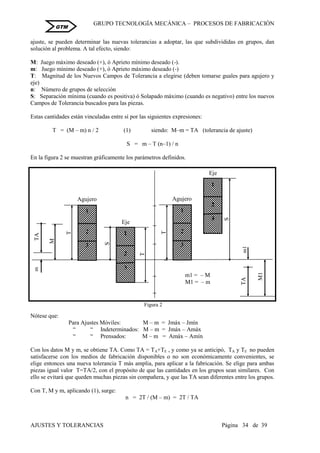 GRUPO TECNOLOGÍA MECÁNICA – PROCESOS DE FABRICACIÒN
AJUSTES Y TOLERANCIAS Página 34 de 39
GTM
ajuste, se pueden determinar las nuevas tolerancias a adoptar, las que subdivididas en grupos, dan
solución al problema. A tal efecto, siendo:
M: Juego máximo deseado (+), ó Aprieto mínimo deseado (-).
m: Juego mínimo deseado (+), ó Aprieto máximo deseado (-)
T: Magnitud de los Nuevos Campos de Tolerancia a elegirse (deben tomarse guales para agujero y
eje)
n: Número de grupos de selección
S: Separación mínima (cuando es positiva) ó Solapado máximo (cuando es negativo) entre los nuevos
Campos de Tolerancia buscados para las piezas.
Estas cantidades están vinculadas entre sí por las siguientes expresiones:
T = (M – m) n / 2 (1) siendo: M–m = TA (tolerancia de ajuste)
S = m – T (n–1) / n
En la figura 2 se muestran gráficamente los parámetros definidos.
Nótese que:
Para Ajustes Móviles: M – m = Jmáx – Jmín
“ “ Indeterminados: M – m = Jmáx – Amáx
“ “ Prensados: M – m = Amáx – Amín
Con los datos M y m, se obtiene TA. Como TA = TA+TE , y como ya se anticipó, TA y TE no pueden
satisfacerse con los medios de fabricación disponibles o no son económicamente convenientes, se
elige entonces una nueva tolerancia T más amplia, para aplicar a la fabricación. Se elige para ambas
piezas igual valor T=TA/2, con el propósito de que las cantidades en los grupos sean similares. Con
ello se evitará que queden muchas piezas sin compañera, y que las TA sean diferentes entre los grupos.
Con T, M y m, aplicando (1), surge:
n = 2T / (M – m) = 2T / TA
1
2
3
T
TA
M
m
Agujero
S
1
2
3
T
Eje
TA
M1
m1
1
2
3
T
Agujero
1
2
3
S
Eje
Figura 2
m1 = – M
M1 = – m
 