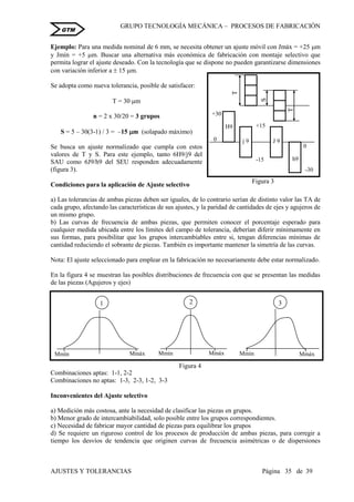 GRUPO TECNOLOGÍA MECÁNICA – PROCESOS DE FABRICACIÒN
AJUSTES Y TOLERANCIAS Página 35 de 39
GTM
Ejemplo: Para una medida nominal de 6 mm, se necesita obtener un ajuste móvil con Jmáx = +25 m
y Jmín = +5 m. Buscar una alternativa más económica de fabricación con montaje selectivo que
permita lograr el ajuste deseado. Con la tecnología que se dispone no pueden garantizarse dimensiones
con variación inferior a  15 m.
Se adopta como nueva tolerancia, posible de satisfacer:
T = 30 m
n = 2 x 30/20 = 3 grupos
S = 5 – 30(3-1) / 3 = –15 m (solapado máximo)
Se busca un ajuste normalizado que cumpla con estos
valores de T y S. Para este ejemplo, tanto 6H9/j9 del
SAU como 6J9/h9 del SEU responden adecuadamente
(figura 3).
Condiciones para la aplicación de Ajuste selectivo
a) Las tolerancias de ambas piezas deben ser iguales, de lo contrario serían de distinto valor las TA de
cada grupo, afectando las características de sus ajustes, y la paridad de cantidades de ejes y agujeros de
un mismo grupo.
b) Las curvas de frecuencia de ambas piezas, que permiten conocer el porcentaje esperado para
cualquier medida ubicada entre los límites del campo de tolerancia, deberían diferir mínimamente en
sus formas, para posibilitar que los grupos intercambiables entre si, tengan diferencias mínimas de
cantidad reduciendo el sobrante de piezas. También es importante mantener la simetría de las curvas.
Nota: El ajuste seleccionado para emplear en la fabricación no necesariamente debe estar normalizado.
En la figura 4 se muestran las posibles distribuciones de frecuencia con que se presentan las medidas
de las piezas (Agujeros y ejes)
Combinaciones aptas: 1-1, 2-2
Combinaciones no aptas: 1-3, 2-3, 1-2, 3-3
Inconvenientes del Ajuste selectivo
a) Medición más costosa, ante la necesidad de clasificar las piezas en grupos.
b) Menor grado de intercambiabilidad, solo posible entre los grupos correspondientes.
c) Necesidad de fabricar mayor cantidad de piezas para equilibrar los grupos
d) Se requiere un riguroso control de los procesos de producción de ambas piezas, para corregir a
tiempo los desvíos de tendencia que originen curvas de frecuencia asimétricas o de dispersiones
T
T
S
H9
J 9j 9
h9
0
+15
-15
+30
5
0
-30
Figura 3
Mmín Mmáx
1
MmáxMmín
3
Mmín Mmáx
2
Figura 4
 