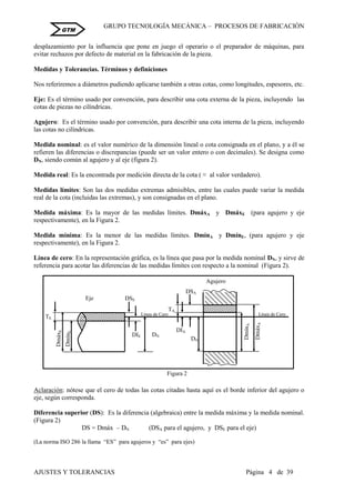 GRUPO TECNOLOGÍA MECÁNICA – PROCESOS DE FABRICACIÒN
AJUSTES Y TOLERANCIAS Página 4 de 39
GTM
desplazamiento por la influencia que pone en juego el operario o el preparador de máquinas, para
evitar rechazos por defecto de material en la fabricación de la pieza.
Medidas y Tolerancias. Términos y definiciones
Nos referiremos a diámetros pudiendo aplicarse también a otras cotas, como longitudes, espesores, etc.
Eje: Es el término usado por convención, para describir una cota externa de la pieza, incluyendo las
cotas de piezas no cilíndricas.
Agujero: Es el término usado por convención, para describir una cota interna de la pieza, incluyendo
las cotas no cilíndricas.
Medida nominal: es el valor numérico de la dimensión lineal o cota consignada en el plano, y a él se
refieren las diferencias o discrepancias (puede ser un valor entero o con decimales). Se designa como
DN, siendo común al agujero y al eje (figura 2).
Medida real: Es la encontrada por medición directa de la cota ( ≈ al valor verdadero).
Medidas límites: Son las dos medidas extremas admisibles, entre las cuales puede variar la medida
real de la cota (incluidas las extremas), y son consignadas en el plano.
Medida máxima: Es la mayor de las medidas límites. DmáxA y DmáxE (para agujero y eje
respectivamente), en la Figura 2.
Medida mínima: Es la menor de las medidas límites. DmínA y DmínE, (para agujero y eje
respectivamente), en la Figura 2.
Línea de cero: En la representación gráfica, es la línea que pasa por la medida nominal DN, y sirve de
referencia para acotar las diferencias de las medidas límites con respecto a la nominal (Figura 2).
Aclaración: nótese que el cero de todas las cotas citadas hasta aquí es el borde inferior del agujero o
eje, según corresponda.
Diferencia superior (DS): Es la diferencia (algebraica) entre la medida máxima y la medida nominal.
(Figura 2)
DS = Dmáx – DN (DSA para el agujero, y DSE para el eje)
(La norma ISO 286 la llama “ES” para agujeros y “es” para ejes)
Figura 2
Línea de Cero
DmínA
DmáxA
DN
TA
Agujero
TE
DN
DmínE
DmáxE
Línea de Cero
Eje DSE
DIE
DSA
DIA
 