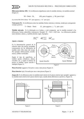 GRUPO TECNOLOGÍA MECÁNICA – PROCESOS DE FABRICACIÒN
AJUSTES Y TOLERANCIAS Página 5 de 39
GTM
Diferencia inferior (DI): Es la diferencia (algebraica) entre la medida mínima y la medida nominal
(Figura 2)
DI = Dmín – DN (DIA para el agujero, y DIE para el eje)
(La norma ISO 286 la llama “EI” para agujeros y “ei” para ejes)
Tolerancia (T): Es la diferencia entre las medidas límites máxima y mínima, siendo por consiguiente
siempre positiva.
T = Dmáx – Dmín (TA para agujeros, y TE para ejes)
Medida tolerada: Es la informada en el plano, y está compuesta por la medida nominal y las
diferencias límites admisibles (tolerancia). Ejemplo: D = 30,8  0,05 mm. Las diferencias pueden
tener distintos valores, y también distinto signo. Ejemplos:
0
03.0
15.0
05.0
1.0
0 164225 



Ajuste o Asiento:
Es la denominación general de la
relación entre dos piezas encajadas,
consecuencia de las diferencias de
medida entre ellas antes del encaje.
Por ejemplo: árbol-cojinete, tornillo-
tuerca, calibre-verificador.
Según el tipo de superficies, se
tendrán ajustes cilíndricos, planos,
roscados, etc, y según el número de
piezas se tendrán: ajuste sencillo o
múltiple (Figura 3).
Pieza Exterior (agujero): Envuelve a una o más piezas (Figura 3)
Pieza Interior (eje): Envuelta por una o más piezas.(Figura 3)
Juego (J): Es la diferencia entre la medida (real) interior de la pieza exterior (por ejemplo: agujero) y
la medida (real) exterior de la pieza interior (eje), cuando dicha diferencia es positiva. (Figura 4).
Pieza
Exterior
Pieza
Interior
Ajuste Sencillo Ajuste Múltiple
Figura 3
Piezas
intermedias
J
Figura 4
JmáxJmín
Figura 5
 
