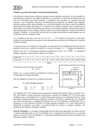 GRUPO TECNOLOGÍA MECÁNICA – PROCESOS DE FABRICACIÒN
AJUSTES Y TOLERANCIAS Página 9 de 39
GTM
Calidad o precisión del trabajo. Tolerancias fundamentales
Las diferentes construcciones mecánicas requieren diversos grados de precisión. Así por ejemplo, los
instrumentos de medición, los calibres destinados a la verificación y control de las fabricaciones en
serie, los mecanismos que deben funcionar a velocidades muy elevadas, etc., requieren una gran
precisión y por consiguiente tolerancias de fabricación muy pequeñas. En cambio, para máquinas
agrícolas, aparejos, grúas, piezas fundidas, etc., la precisión puede ser muy baja. La gran diversidad de
mecanismos que pueden presentarse en el universo de la mecánica requiere tener a disposición un
rango amplio de variantes de precisión, que ofrezca al proyectista suficientes opciones para elegir la
mas apropiada para el caso a resolver. Ello dio origen a que la ISO estableciera 19 grados de precisión
llamados “calidades”. La norma DIN, divide todos esos grados de precisión en cuatro grupos, que son:
extrapreciso, preciso, mediano y basto.
Los 19 grados de ISO que van de IT 01, IT 0, IT 1 ..... IT17, desde el más preciso al más basto,
establecen una amplia gama para aplicar la más adecuada para cada uno de los trabajos de la industria
mecánica moderna.
A cada una de esas 19 calidades, le corresponde un cierto número Ut de unidades de tolerancia que son
múltiplos enteros de i, a partir de la calidad 5, a la que se le asigna Ut = 7 unidades de tolerancia, y
desde la cual, las Ut se escalonan en progresión geométrica de razón 1,6  5
10 . La cantidad de
unidades asignadas a cada calidad IT figuran en la Tabla 1.
Calidad IT 5 6 7 8 9 10 11 12 13 14 15 16 17
Tolerancia 7i 10i 16i 25i 40i 64i 100i 160i 250i 400i 640i 1000i 1600i
Tabla 1
De acuerdo a esto, la tolerancia resultaría:
T = Ut . i
Donde Ut, es igual al número de unidades de tolerancia, que
corresponden a la calidad prescripta.
Para las calidades IT1 hasta IT4 se establece la fórmula:
T = k (1 + 0,1 D[mm]) [m]
Donde: IT1: k = 1,5 IT3: k = 2,8
IT2: k = 2 IT4: k = 4
Las calidades IT01 a IT1 están previstas para pequeña mecánica de precisión, óptica y relojería; IT1 a
IT4 para calibres y piezas mecánicas de precisiones extremas; las calidades IT5 a IT11 para piezas
acopladas entre sí, reservándose las 5 y 6 para fabricaciones precisas con rectificados finos, las 7 para
precisiones normales obtenidas con rectificado, escariado o brochado y torneado fino, la 8 obtenible
con buenas herramientas y máquinas-herramientas de corte (no aplicada a acoplamientos fijos o
forzados); la 9 para mecánica corriente, la 10 para mecánica ordinaria y la 11 para operaciones de
desbastado en máquinas muy bastas y en general donde las mismas no trabajan acopladas. Por
ejemplo, piezas forjadas, estampadas, fundidas.
Zona de Tolerancia: Es el espacio comprendido entre las líneas que representan los límites máximo
y mínimo admisibles para la cota. Está definido por la magnitud de la tolerancia T y su posición
relativa a la Línea de Cero. En la figura 11 se representan esquemáticamente la zona de tolerancia y las
diferencias superior e inferior.
0
-
+
DS
DI
T
T
DN
Figura 11
Línea de cero
Zona de
tolerancia
 