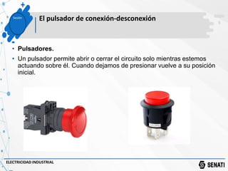 Sesión
El pulsador de conexión-desconexión
ELECTRICIDAD INDUSTRIAL
• Pulsadores.
• Un pulsador permite abrir o cerrar el circuito solo mientras estemos
actuando sobre él. Cuando dejamos de presionar vuelve a su posición
inicial.
 
