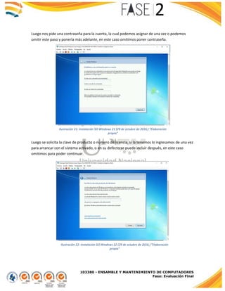 103380 - ENSAMBLE Y MANTENIMIENTO DE COMPUTADORES
Fase: Evaluación Final
Luego nos pide una contraseña para la cuenta, la cual podemos asignar de una vez o podemos
omitir este paso y ponerla más adelante, en este caso omitimos poner contraseña.
Luego se solicita la clave de producto o número de licencia, si la tenemos lo ingresamos de una vez
para arrancar con el sistema activado, o en su defecto se puede incluir después, en este caso
omitimos para poder continuar.
Ilustración 21: Instalación SO Windows 21 (29 de octubre de 2016,) "Elaboración
propia"
Ilustración 22: Instalación SO Windows 22 (29 de octubre de 2016,) "Elaboración
propia"
 