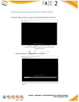 103380 - ENSAMBLE Y MANTENIMIENTO DE COMPUTADORES
Fase: Evaluación Final
Instalación Sistema Operativo Windows 7 Ultimate 64 Bits
Se inicia la máquina virtual, y se espera el arranque de instalación del sistema
Carga el sistema de arranque del sistema operativo
Ilustración 3: Instalación SO Windows 3 (29 de octubre de 2016,)
"Elaboración propia"
Ilustración 4: Instalación SO Windows 4 (29 de octubre de 2016,) "Elaboración
propia"
 