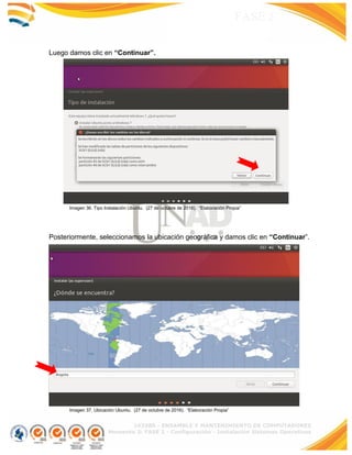 103380 - ENSAMBLE Y MANTENIMIENTO DE COMPUTADORES
Momento 3: FASE 2 - Configuración - Instalación Sistemas Operativos
FASE 2
Luego damos clic en “Continuar”.
Imagen 36. Tipo Instalación Ubuntu. (27 de octubre de 2016). “Elaboración Propia”
Posteriormente, seleccionamos la ubicación geográfica y damos clic en “Continuar”.
Imagen 37. Ubicación Ubuntu. (27 de octubre de 2016). “Elaboración Propia”
 