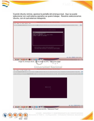 103380 - ENSAMBLE Y MANTENIMIENTO DE COMPUTADORES
Momento 3: FASE 2 - Configuración - Instalación Sistemas Operativos
FASE 2
Cuando Ubuntu reinicia, aparece la pantalla del arranque dual. Aquí se puede
seleccionar con cuál sistema operativo se quiere trabajar. Nosotros seleccionamos
Ubuntu, con el cual estamos trabajando.
Imagen 42. Arranque Ubuntu. (27 de octubre de 2016). “Elaboración Propia”
Imagen 43. Inicio Ubuntu. (27 de octubre de 2016). “Elaboración Propia”
 