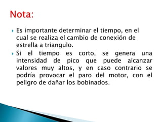  Es importante determinar el tiempo, en el
cual se realiza el cambio de conexión de
estrella a triangulo.
 Si el tiempo es corto, se genera una
intensidad de pico que puede alcanzar
valores muy altos, y en caso contrario se
podría provocar el paro del motor, con el
peligro de dañar los bobinados.
 