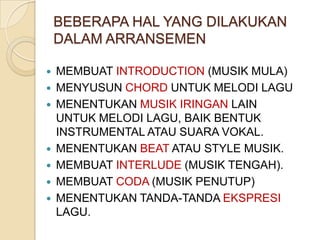 BEBERAPA HAL YANG DILAKUKAN
DALAM ARRANSEMEN










MEMBUAT INTRODUCTION (MUSIK MULA)
MENYUSUN CHORD UNTUK MELODI LAGU
MENENTUKAN MUSIK IRINGAN LAIN
UNTUK MELODI LAGU, BAIK BENTUK
INSTRUMENTAL ATAU SUARA VOKAL.
MENENTUKAN BEAT ATAU STYLE MUSIK.
MEMBUAT INTERLUDE (MUSIK TENGAH).
MEMBUAT CODA (MUSIK PENUTUP)
MENENTUKAN TANDA-TANDA EKSPRESI
LAGU.

 