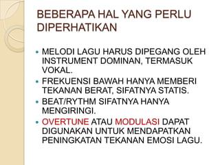 BEBERAPA HAL YANG PERLU
DIPERHATIKAN
MELODI LAGU HARUS DIPEGANG OLEH
INSTRUMENT DOMINAN, TERMASUK
VOKAL.
 FREKUENSI BAWAH HANYA MEMBERI
TEKANAN BERAT, SIFATNYA STATIS.
 BEAT/RYTHM SIFATNYA HANYA
MENGIRINGI.
 OVERTUNE ATAU MODULASI DAPAT
DIGUNAKAN UNTUK MENDAPATKAN
PENINGKATAN TEKANAN EMOSI LAGU.


 