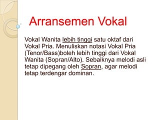 Arransemen Vokal
Vokal Wanita lebih tinggi satu oktaf dari
Vokal Pria. Menuliskan notasi Vokal Pria
(Tenor/Bass)boleh lebih tinggi dari Vokal
Wanita (Sopran/Alto). Sebaiknya melodi asli
tetap dipegang oleh Sopran, agar melodi
tetap terdengar dominan.

 