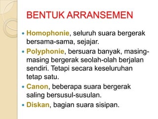 BENTUK ARRANSEMEN
Homophonie, seluruh suara bergerak
bersama-sama, sejajar.
 Polyphonie, bersuara banyak, masingmasing bergerak seolah-olah berjalan
sendiri. Tetapi secara keseluruhan
tetap satu.
 Canon, beberapa suara bergerak
saling bersusul-susulan.
 Diskan, bagian suara sisipan.


 