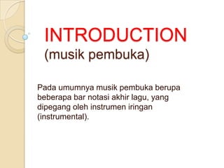 INTRODUCTION
(musik pembuka)
Pada umumnya musik pembuka berupa
beberapa bar notasi akhir lagu, yang
dipegang oleh instrumen iringan
(instrumental).

 