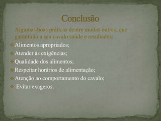 Algumas boas práticas dentre muitas outras, que
garantirão a seu cavalo saúde e resultados:
Alimentos apropriados;
Atender às exigências;
Qualidade dos alimentos;
Respeitar horários de alimentação;
Atenção ao comportamento do cavalo;
 Evitar exageros.
 